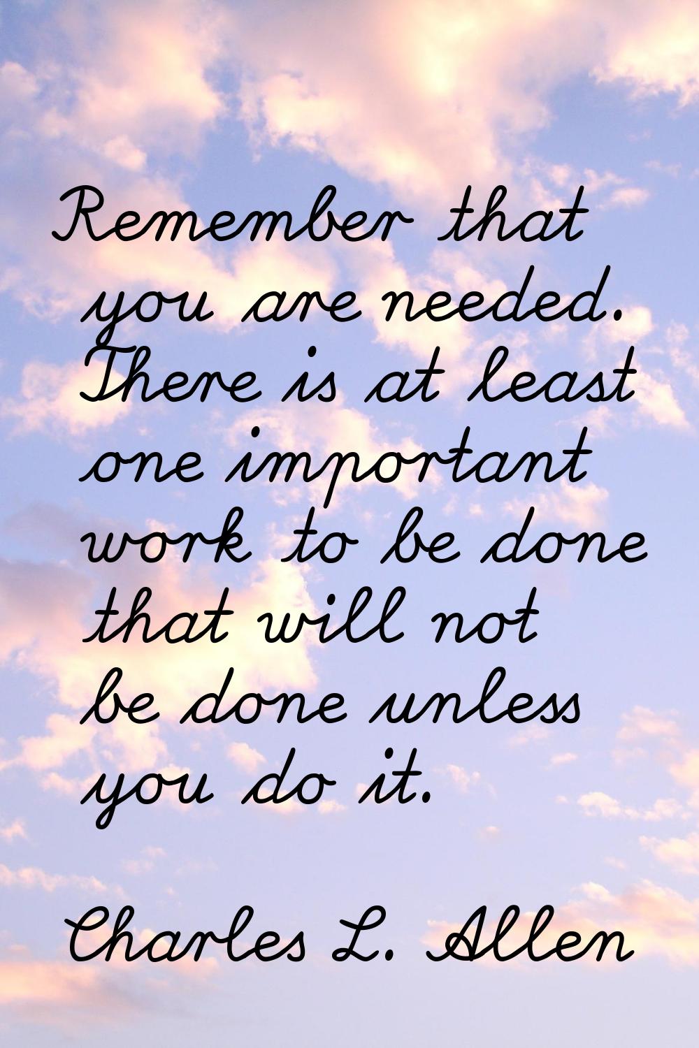 Remember that you are needed. There is at least one important work to be done that will not be done