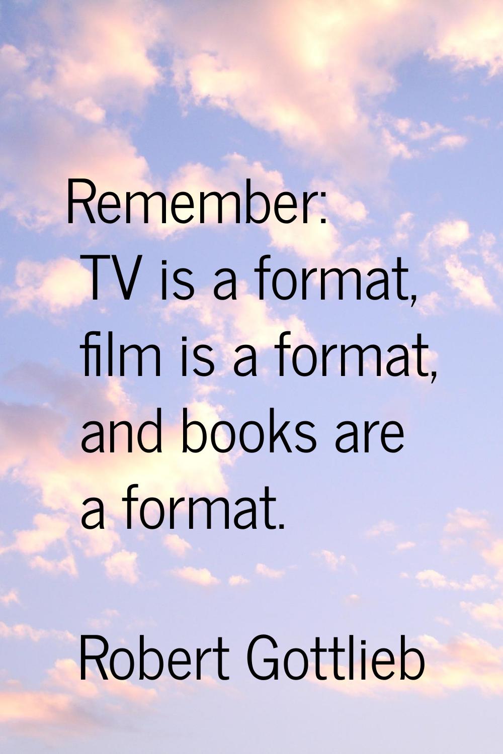Remember: TV is a format, film is a format, and books are a format.