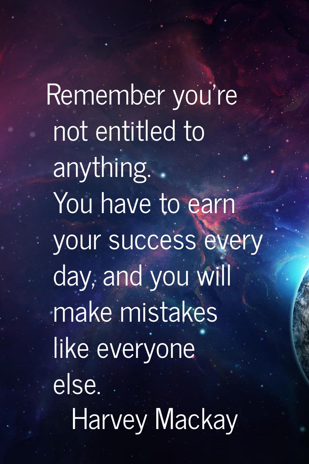 Remember you're not entitled to anything. You have to earn your success every day, and you will mak