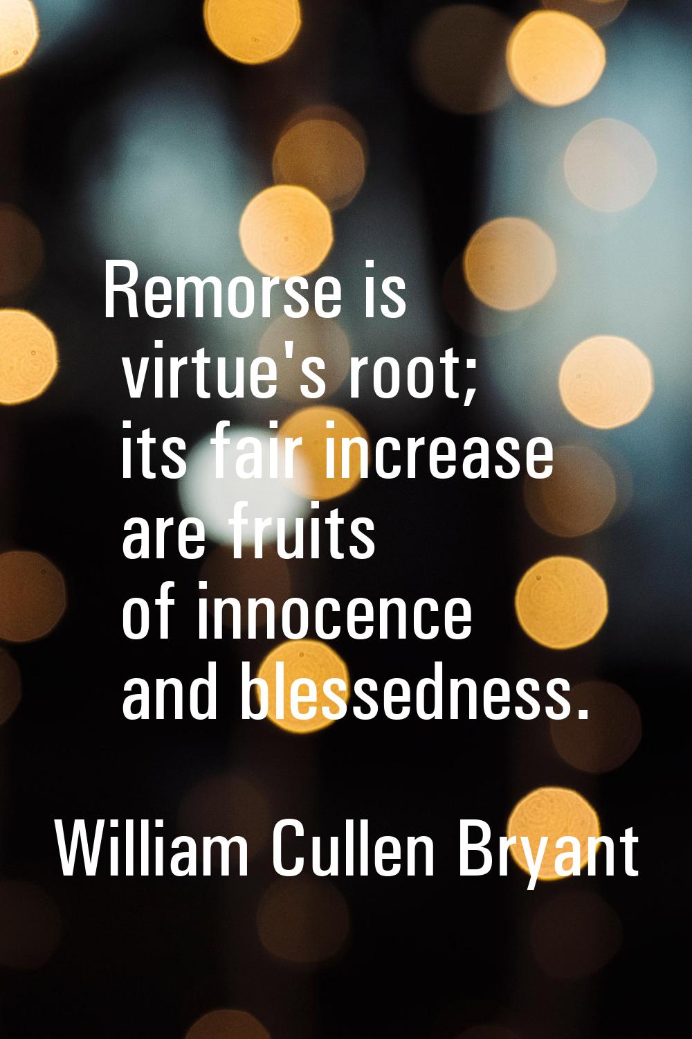 Remorse is virtue's root; its fair increase are fruits of innocence and blessedness.