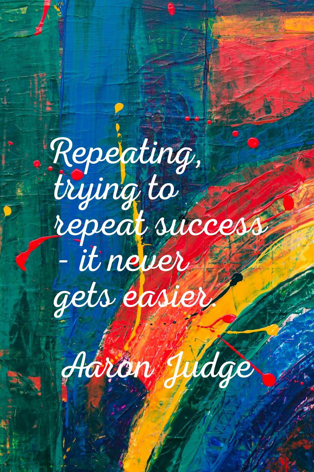 Repeating, trying to repeat success - it never gets easier.