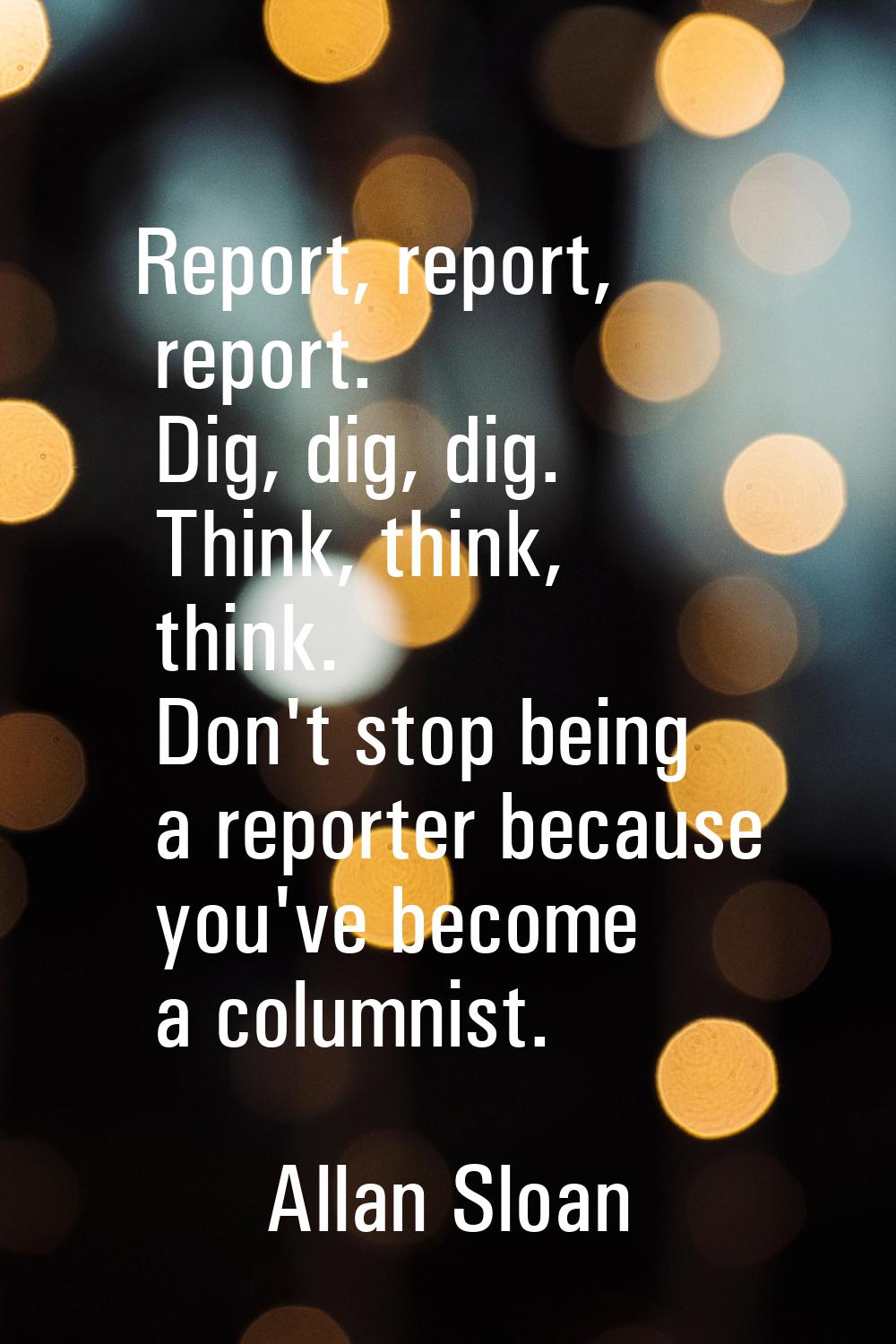 Report, report, report. Dig, dig, dig. Think, think, think. Don't stop being a reporter because you