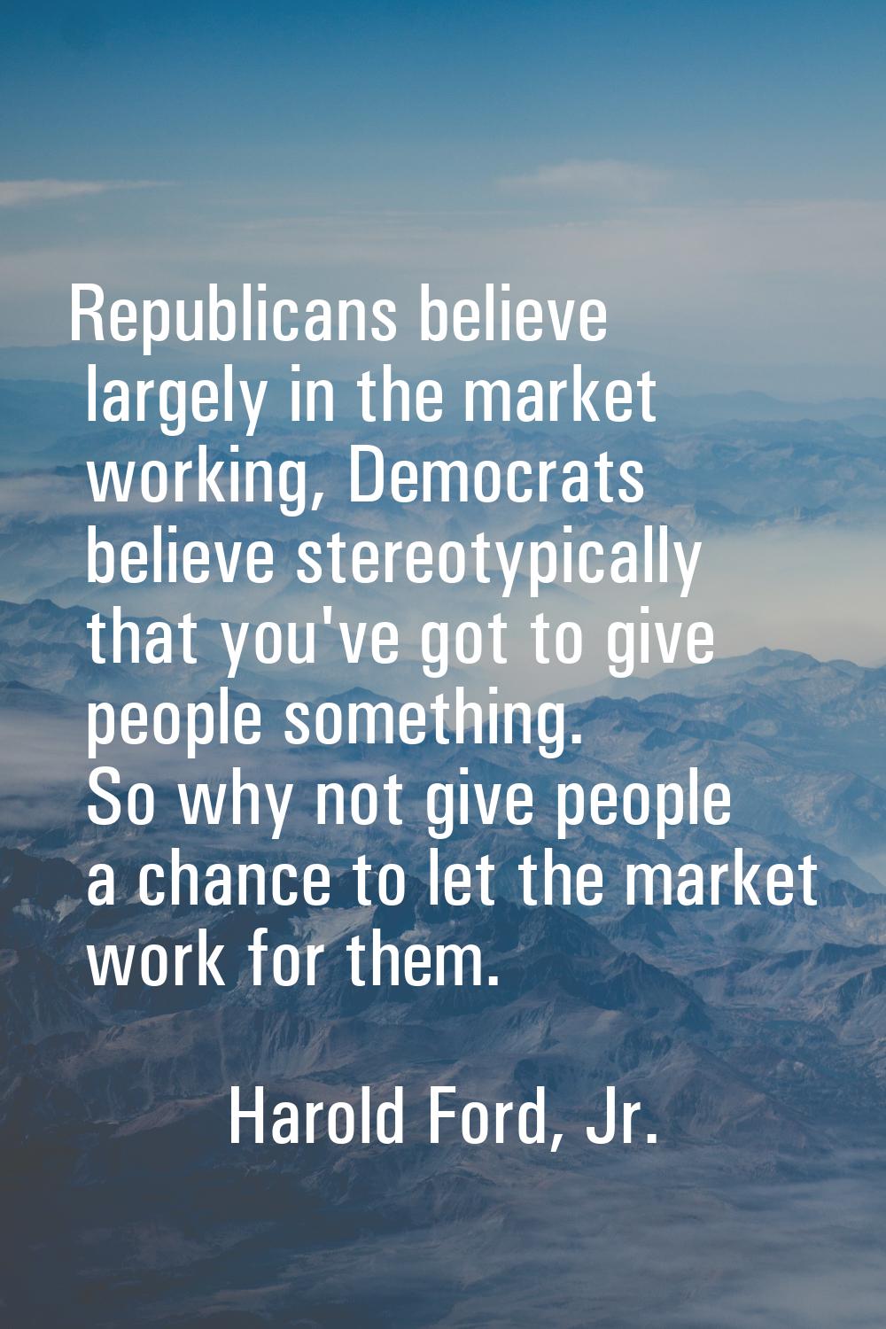 Republicans believe largely in the market working, Democrats believe stereotypically that you've go
