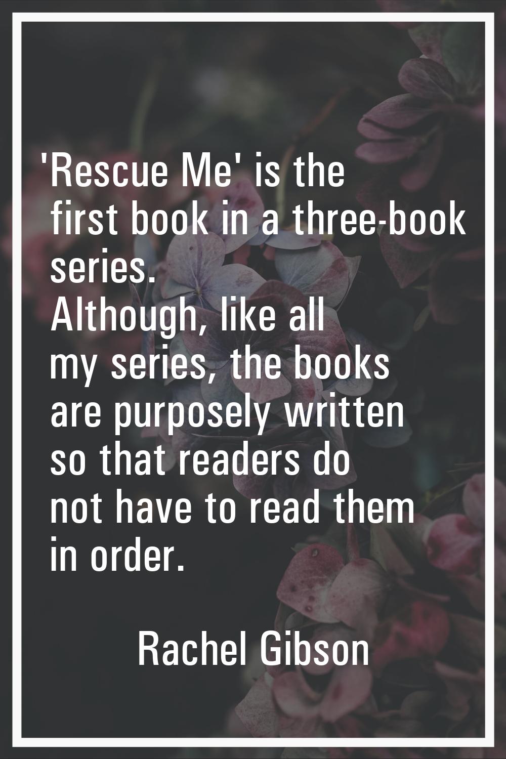 'Rescue Me' is the first book in a three-book series. Although, like all my series, the books are p