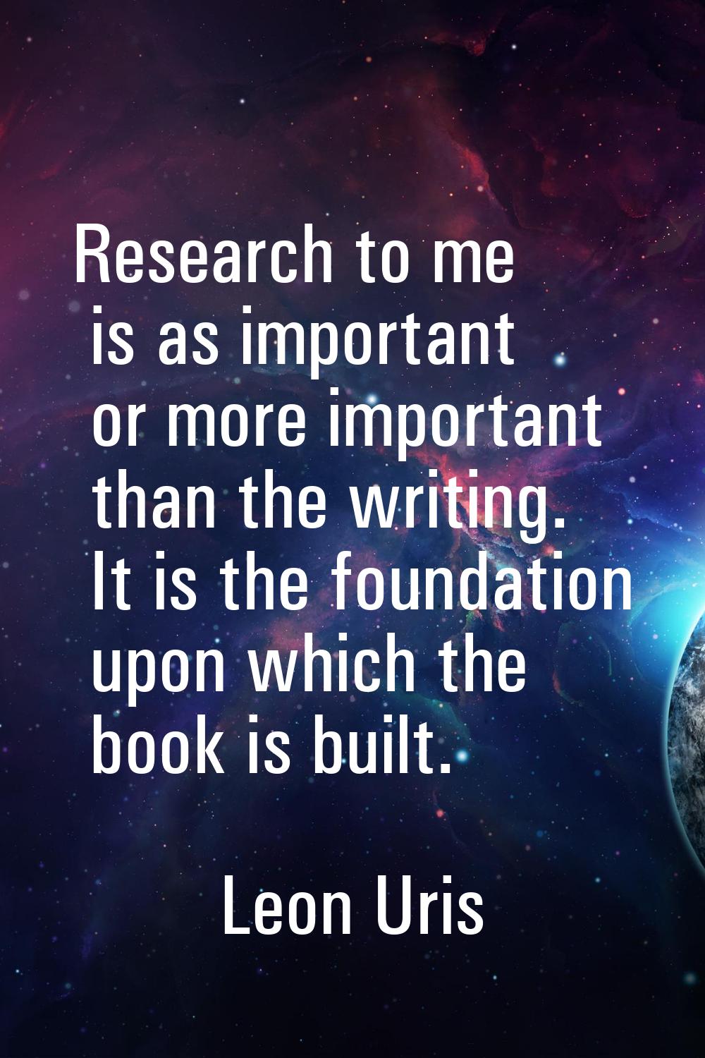 Research to me is as important or more important than the writing. It is the foundation upon which 