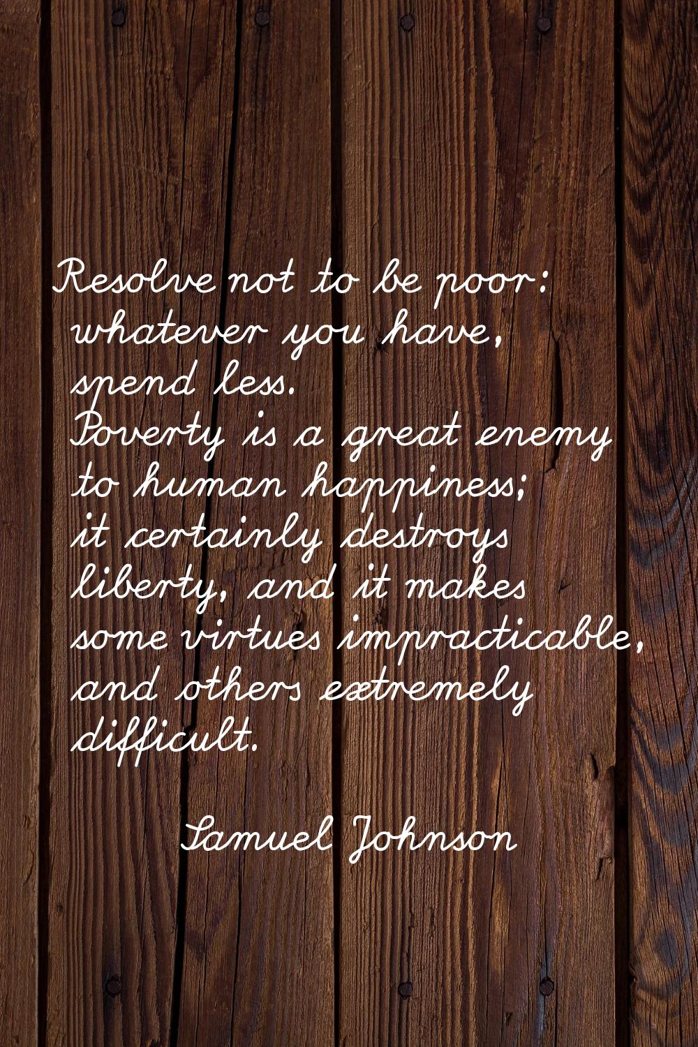 Resolve not to be poor: whatever you have, spend less. Poverty is a great enemy to human happiness;