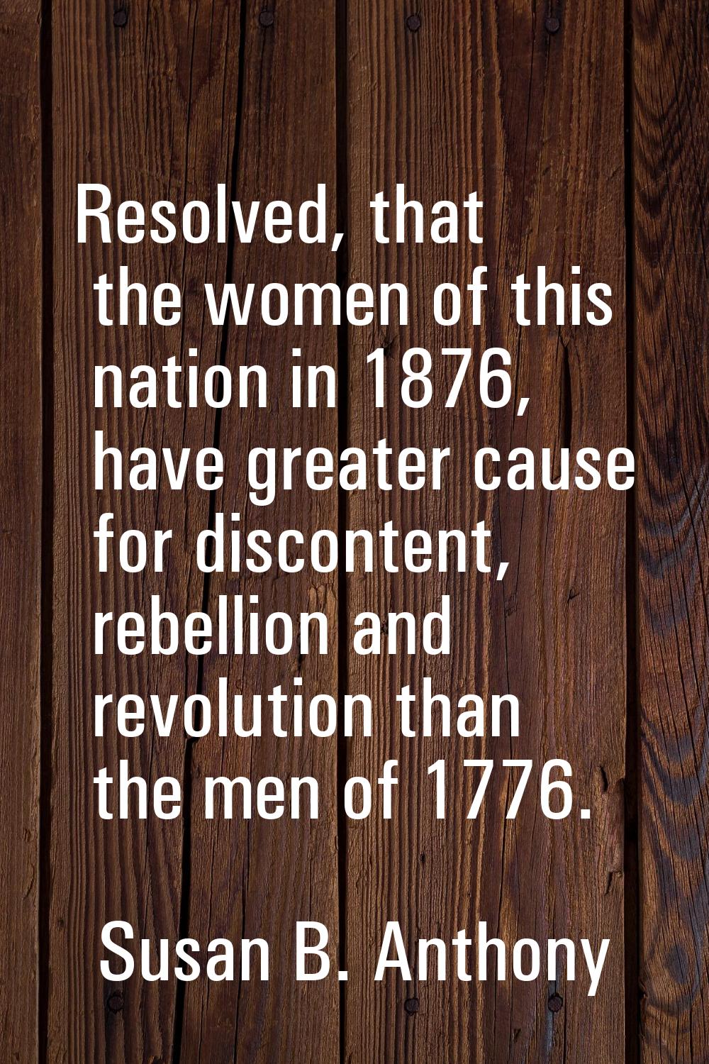 Resolved, that the women of this nation in 1876, have greater cause for discontent, rebellion and r