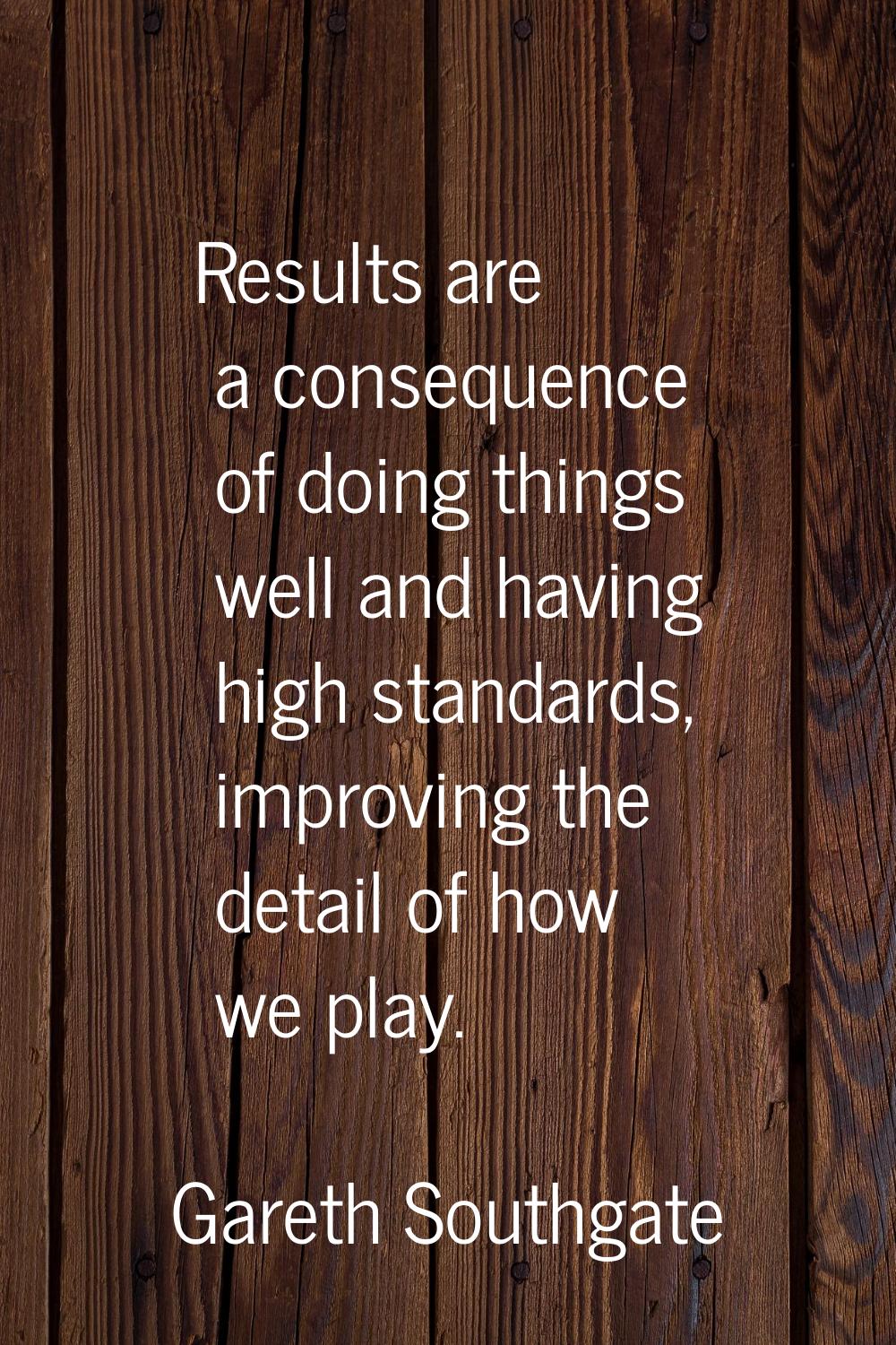 Results are a consequence of doing things well and having high standards, improving the detail of h