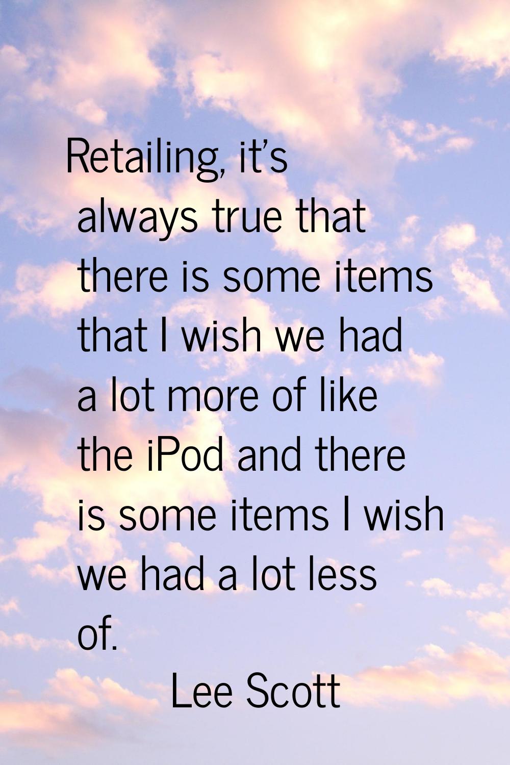 Retailing, it's always true that there is some items that I wish we had a lot more of like the iPod