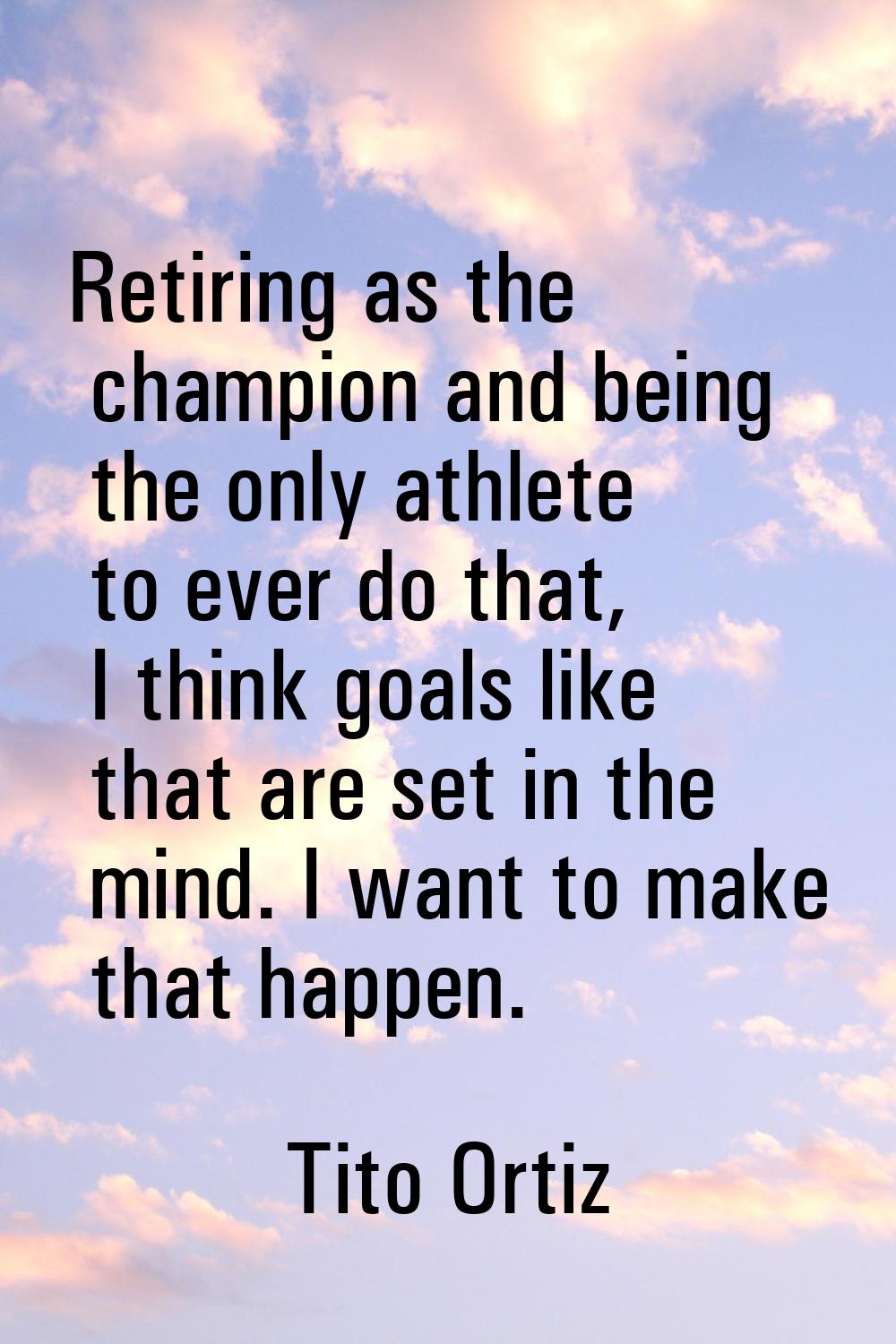 Retiring as the champion and being the only athlete to ever do that, I think goals like that are se