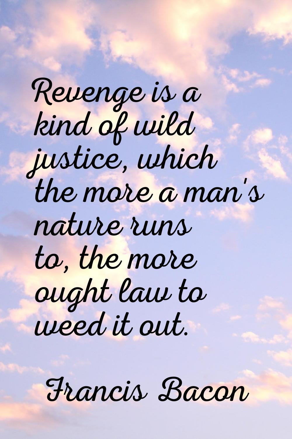 Revenge is a kind of wild justice, which the more a man's nature runs to, the more ought law to wee