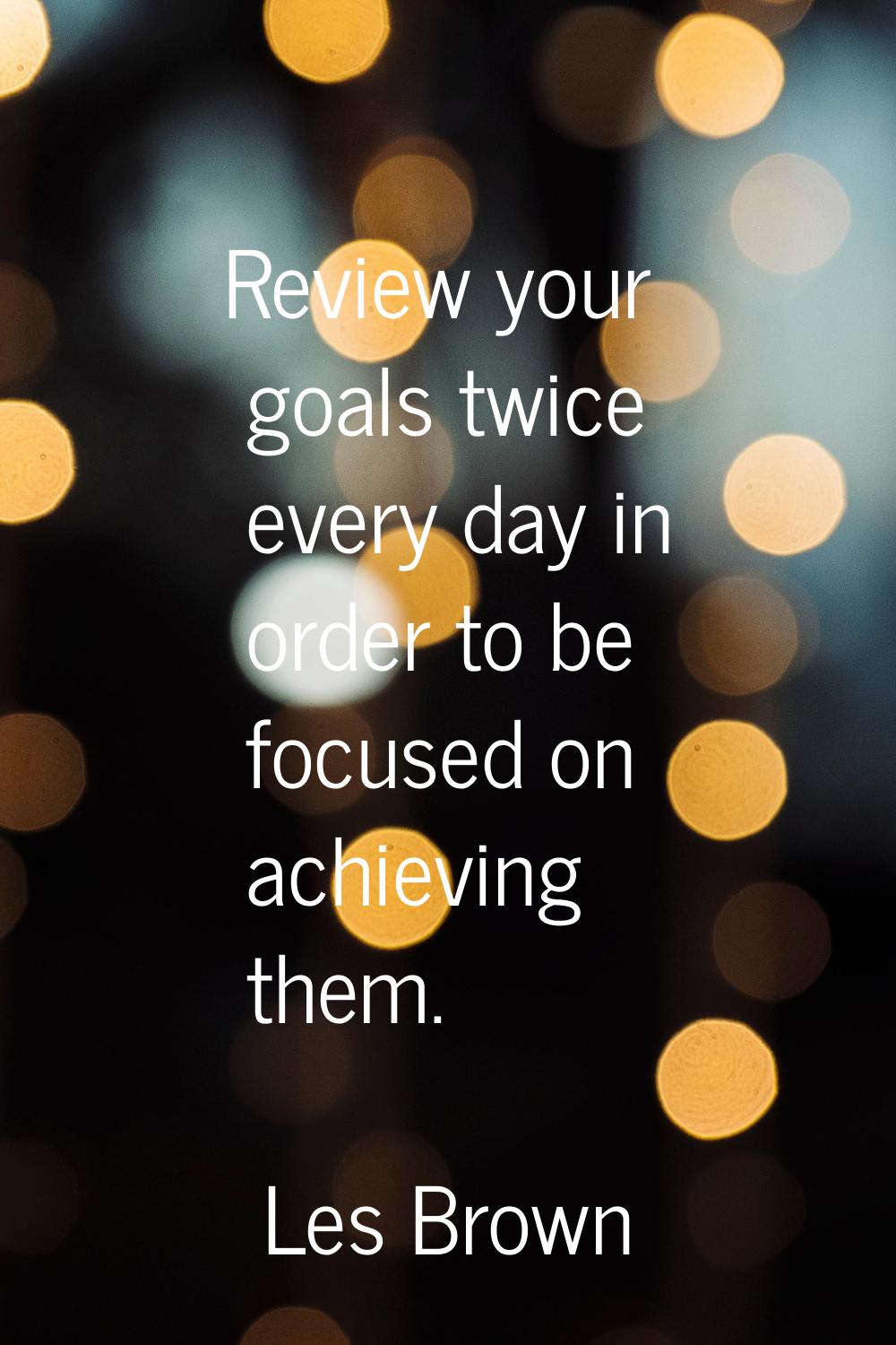 Review your goals twice every day in order to be focused on achieving them.