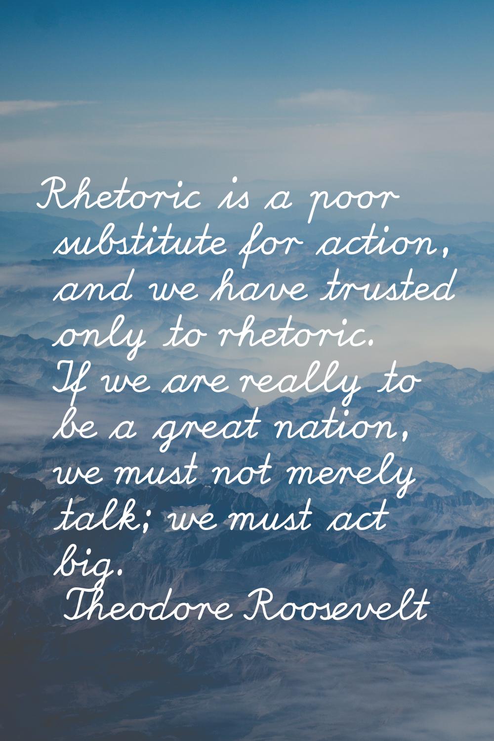 Rhetoric is a poor substitute for action, and we have trusted only to rhetoric. If we are really to