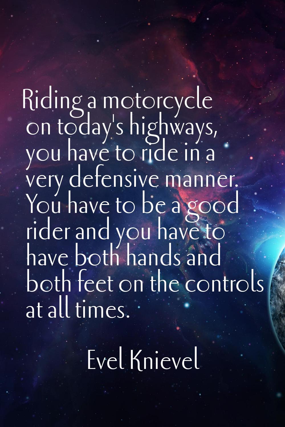 Riding a motorcycle on today's highways, you have to ride in a very defensive manner. You have to b