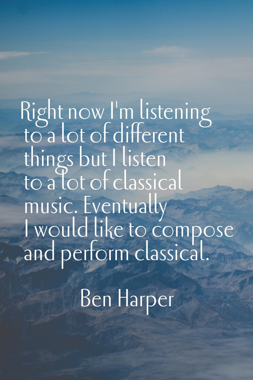 Right now I'm listening to a lot of different things but I listen to a lot of classical music. Even
