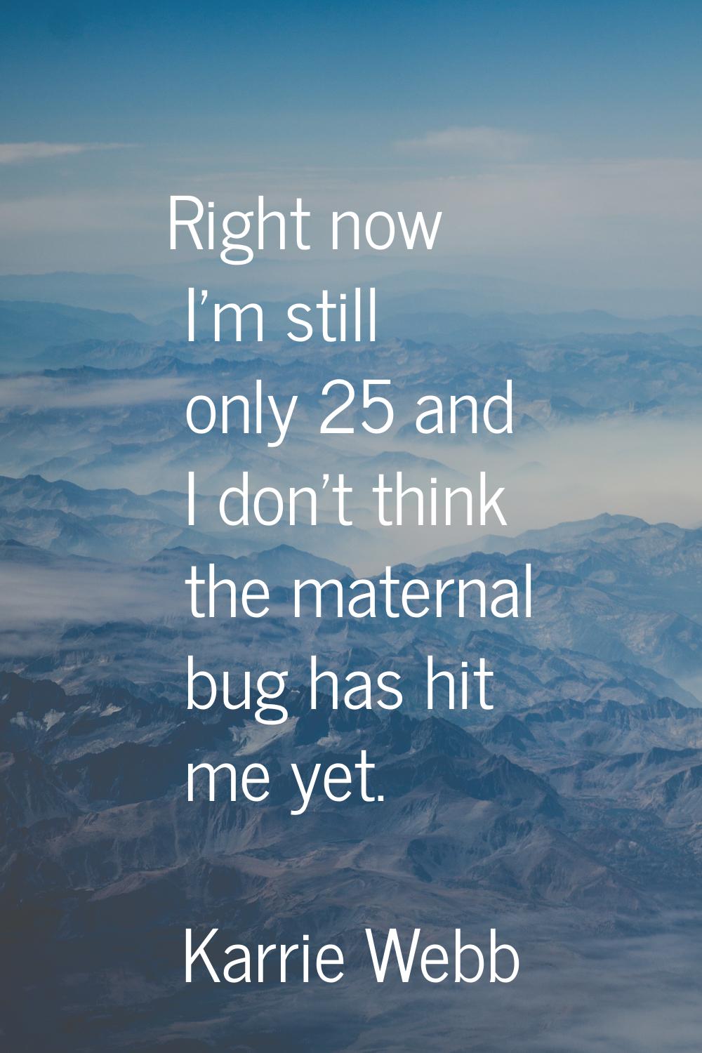 Right now I'm still only 25 and I don't think the maternal bug has hit me yet.