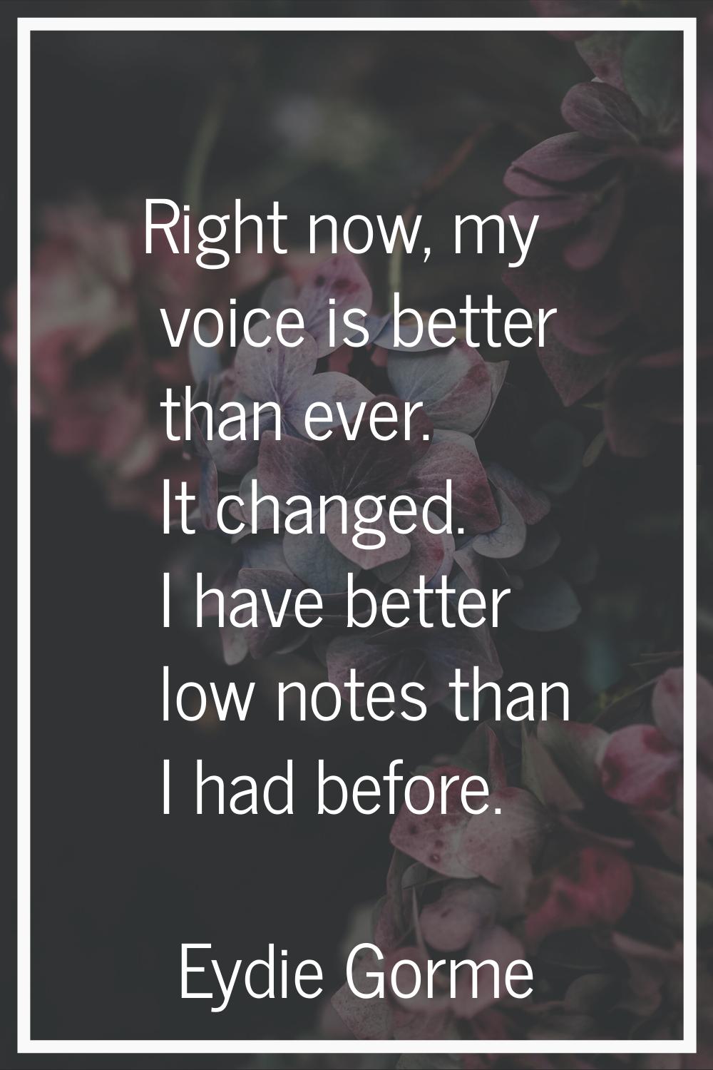 Right now, my voice is better than ever. It changed. I have better low notes than I had before.