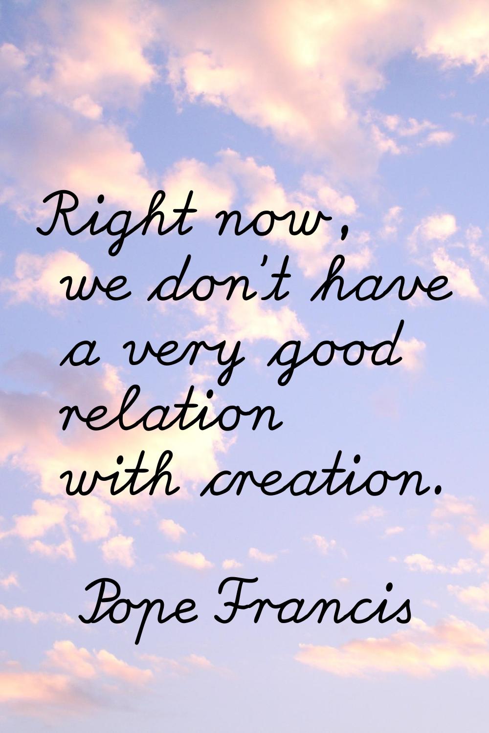 Right now, we don't have a very good relation with creation.