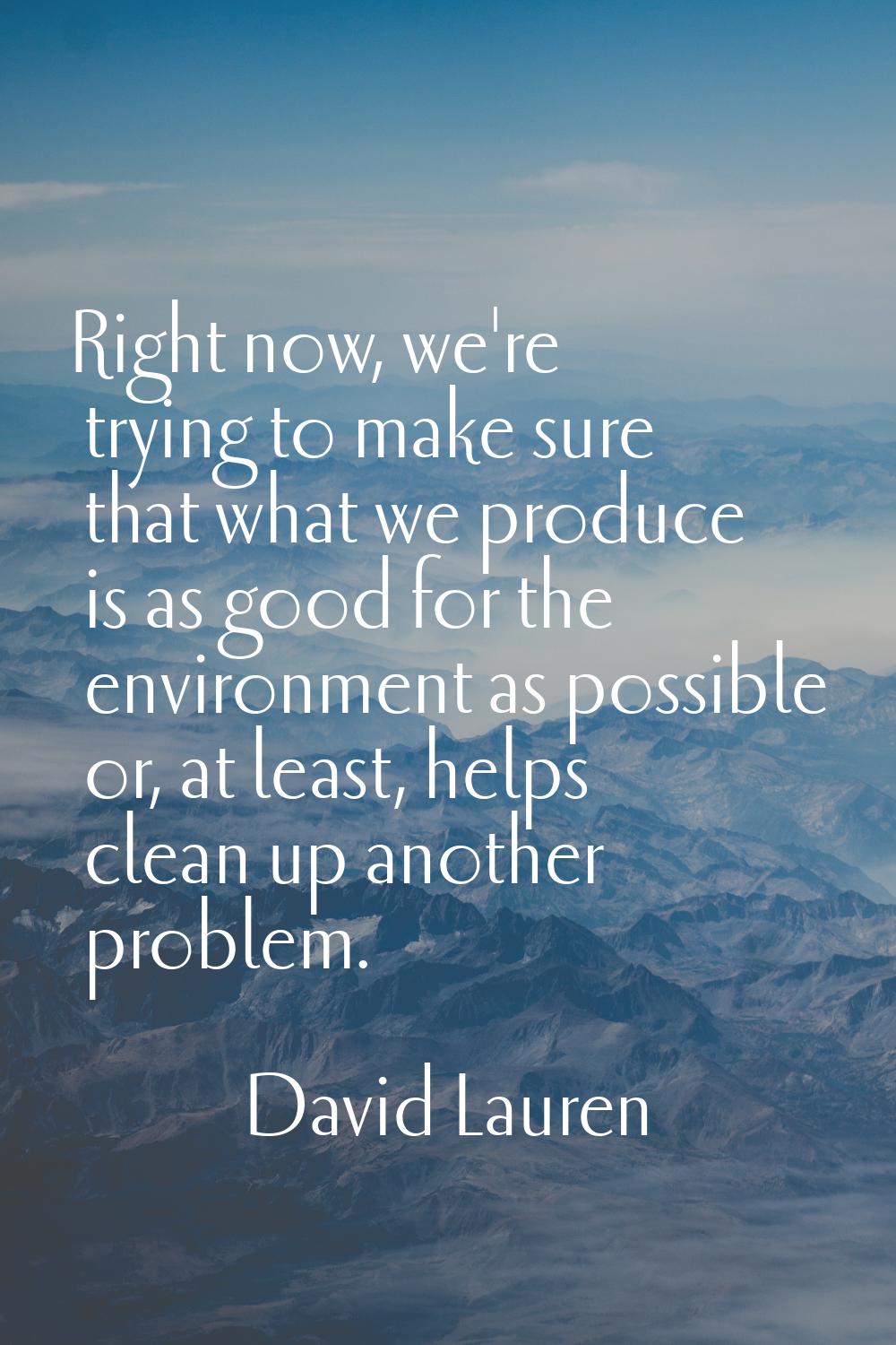 Right now, we're trying to make sure that what we produce is as good for the environment as possibl