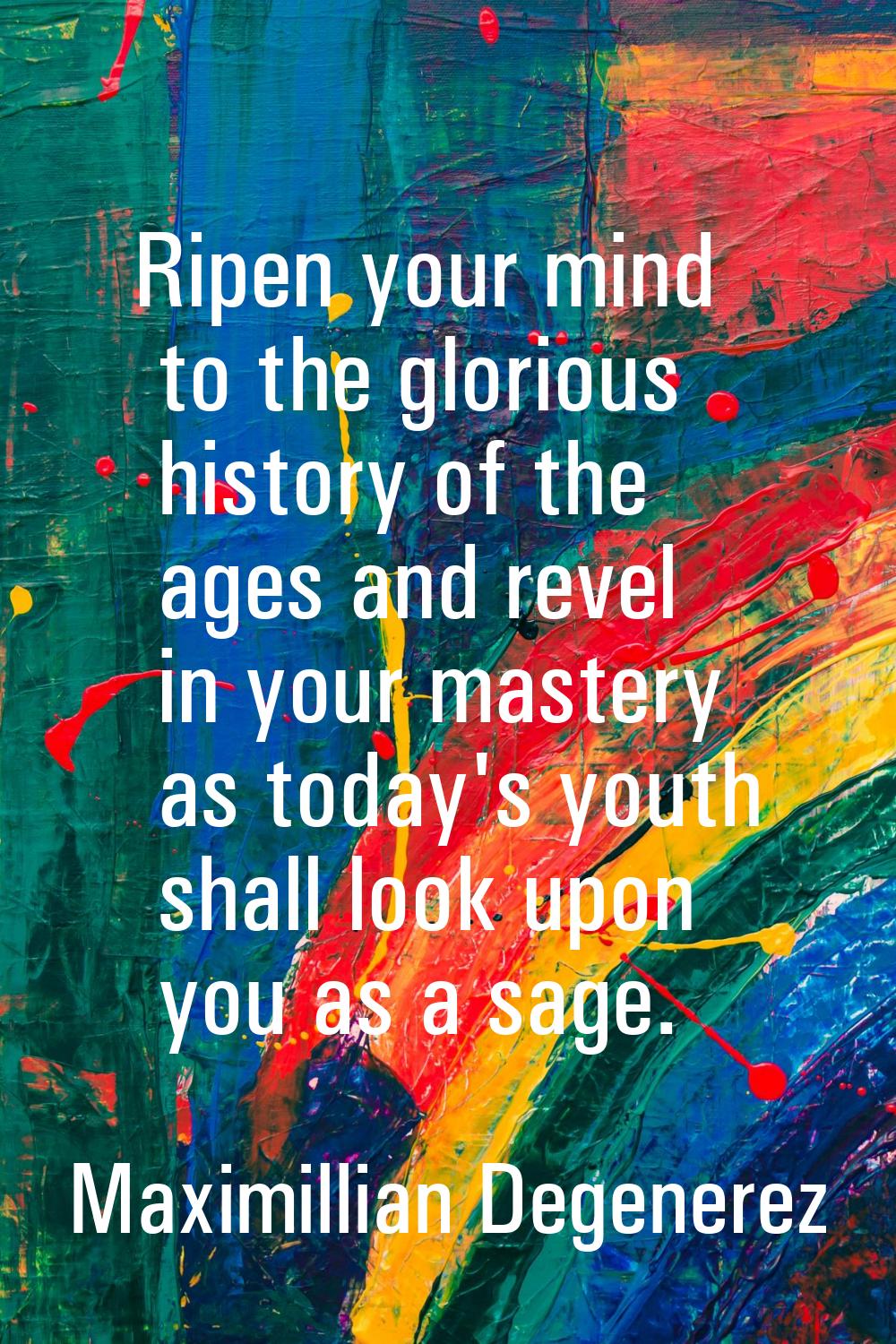Ripen your mind to the glorious history of the ages and revel in your mastery as today's youth shal