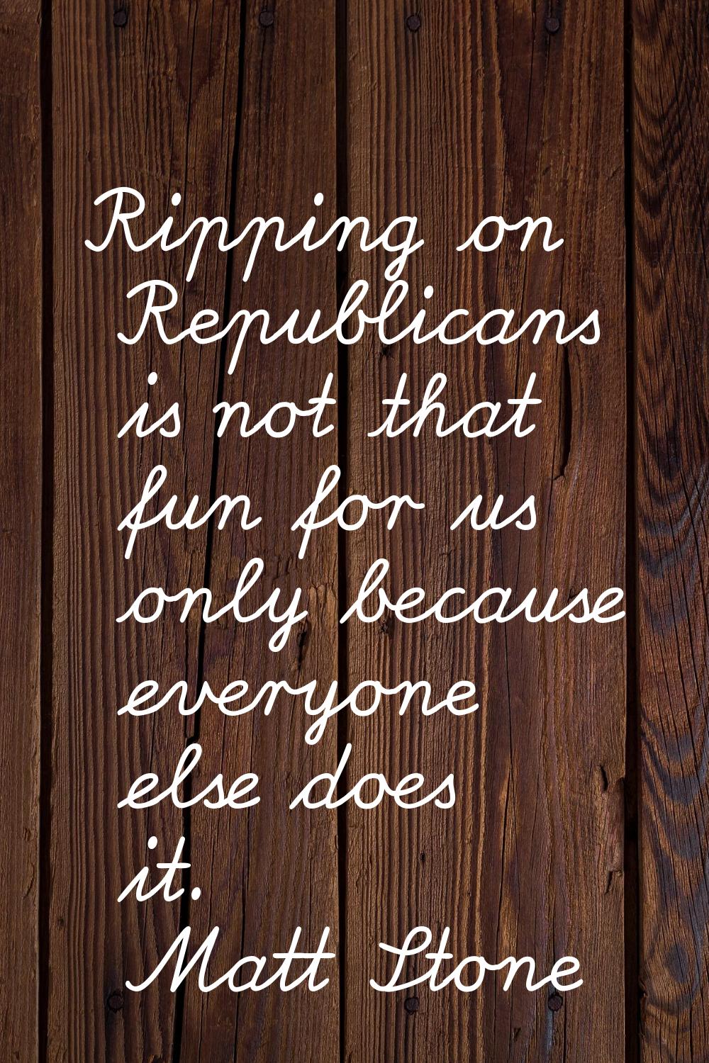 Ripping on Republicans is not that fun for us only because everyone else does it.