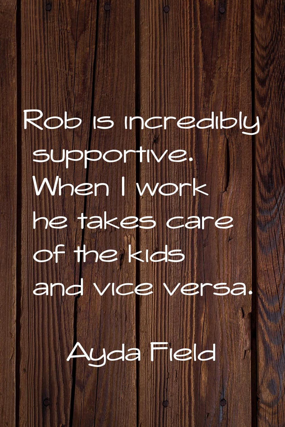 Rob is incredibly supportive. When I work he takes care of the kids and vice versa.
