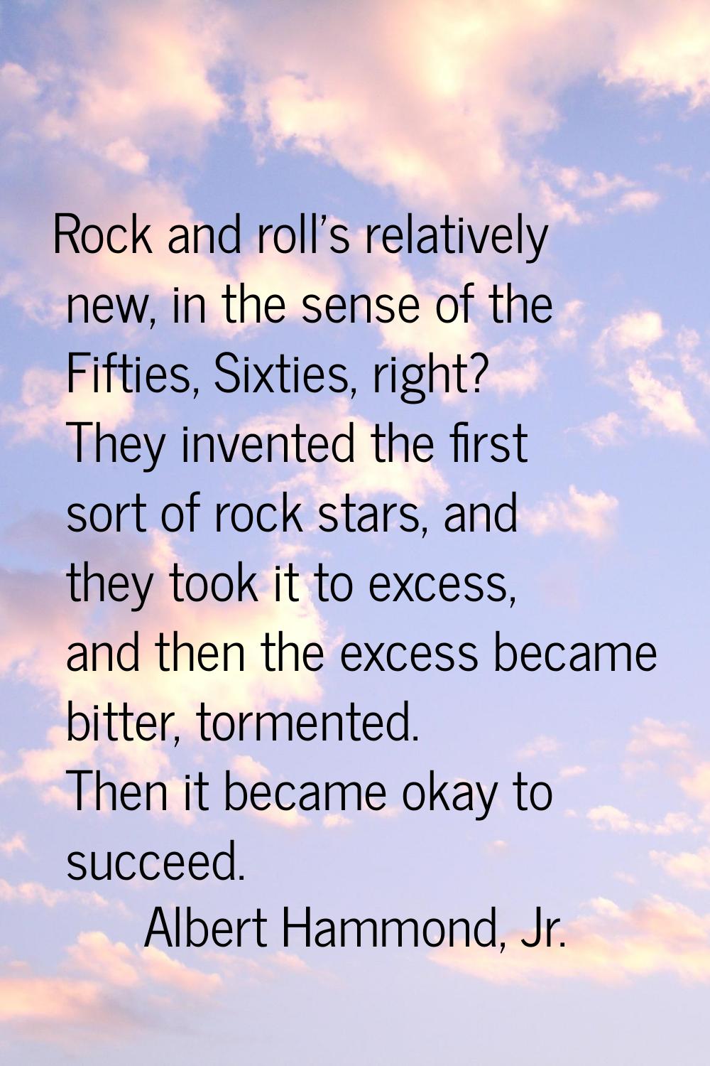 Rock and roll's relatively new, in the sense of the Fifties, Sixties, right? They invented the firs