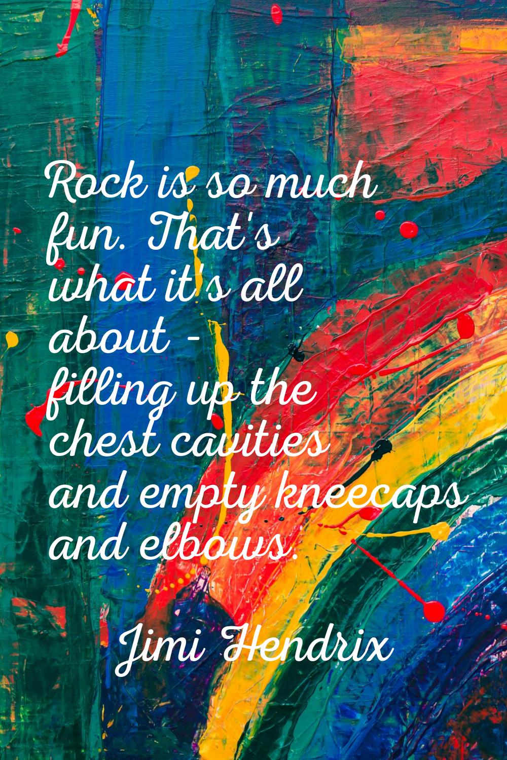 Rock is so much fun. That's what it's all about - filling up the chest cavities and empty kneecaps 
