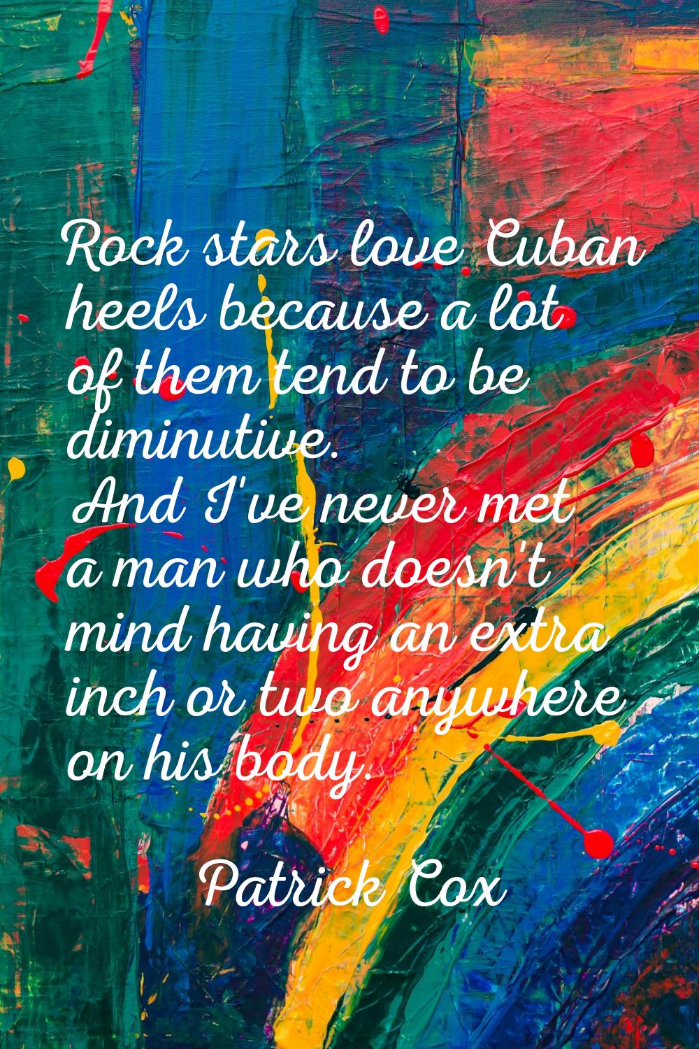 Rock stars love Cuban heels because a lot of them tend to be diminutive. And I've never met a man w