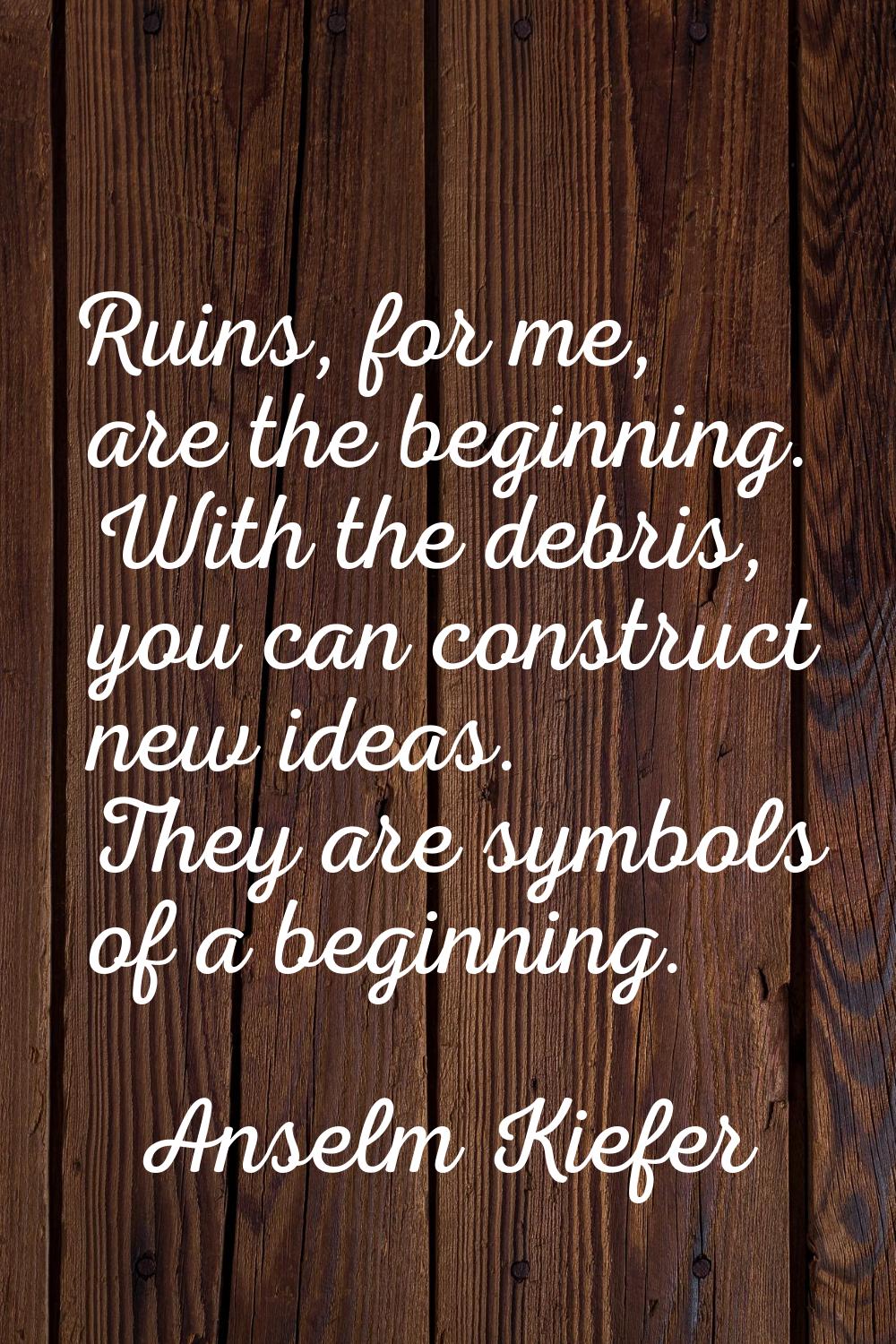 Ruins, for me, are the beginning. With the debris, you can construct new ideas. They are symbols of