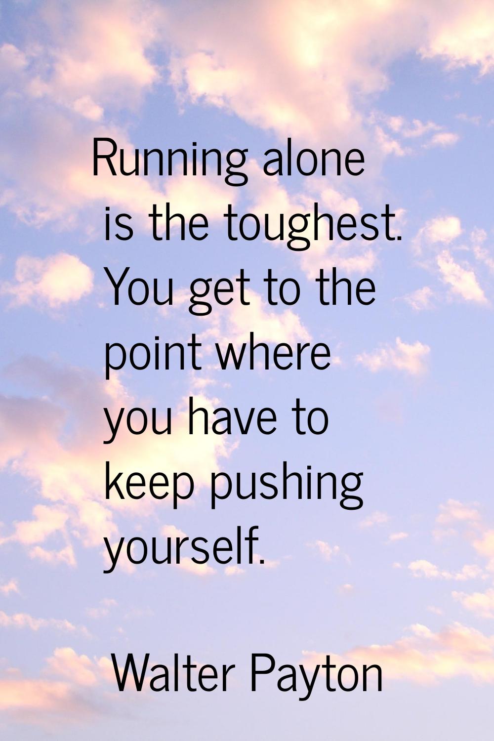 Running alone is the toughest. You get to the point where you have to keep pushing yourself.