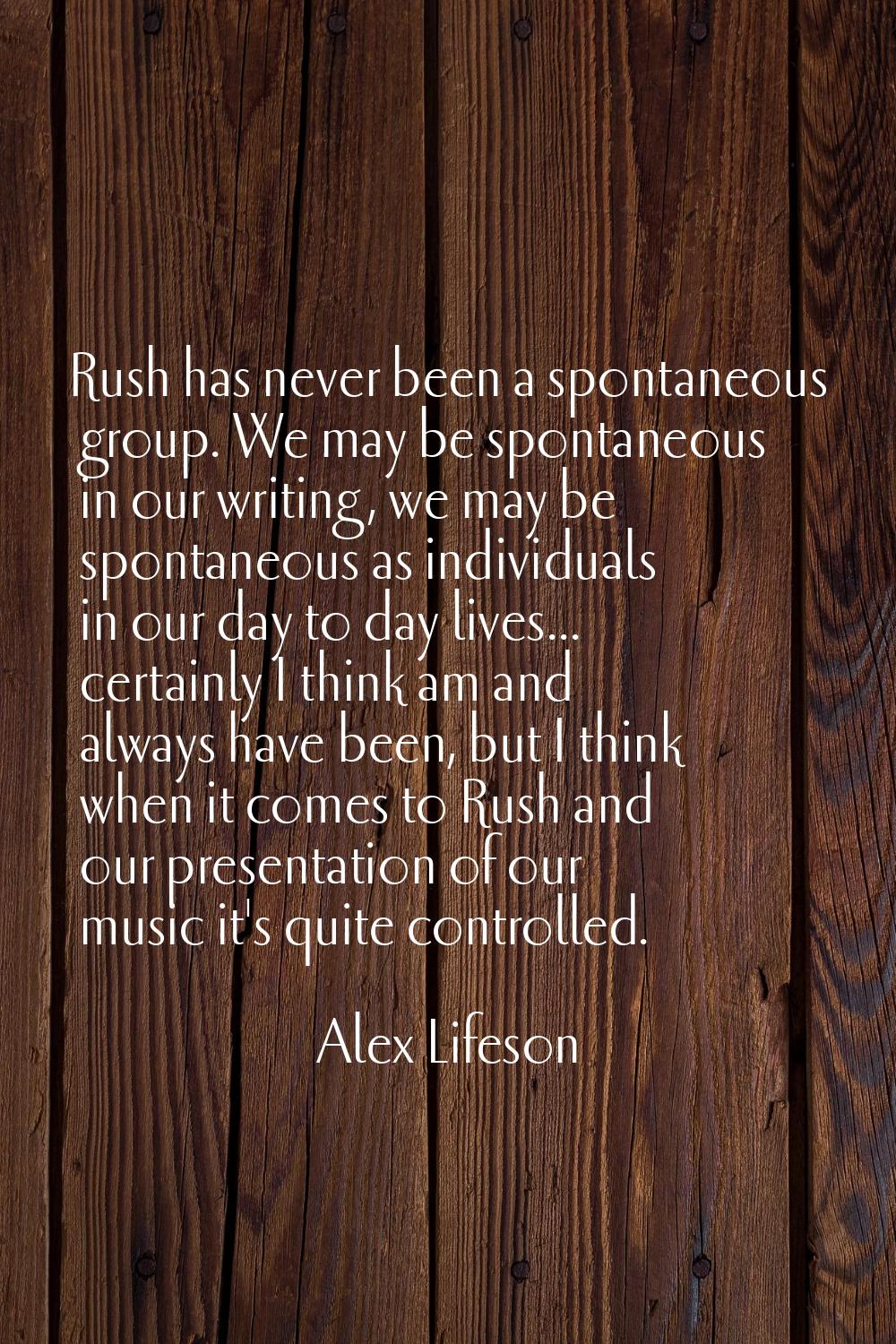 Rush has never been a spontaneous group. We may be spontaneous in our writing, we may be spontaneou