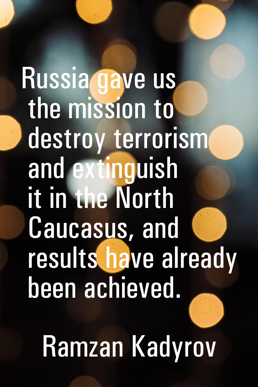 Russia gave us the mission to destroy terrorism and extinguish it in the North Caucasus, and result