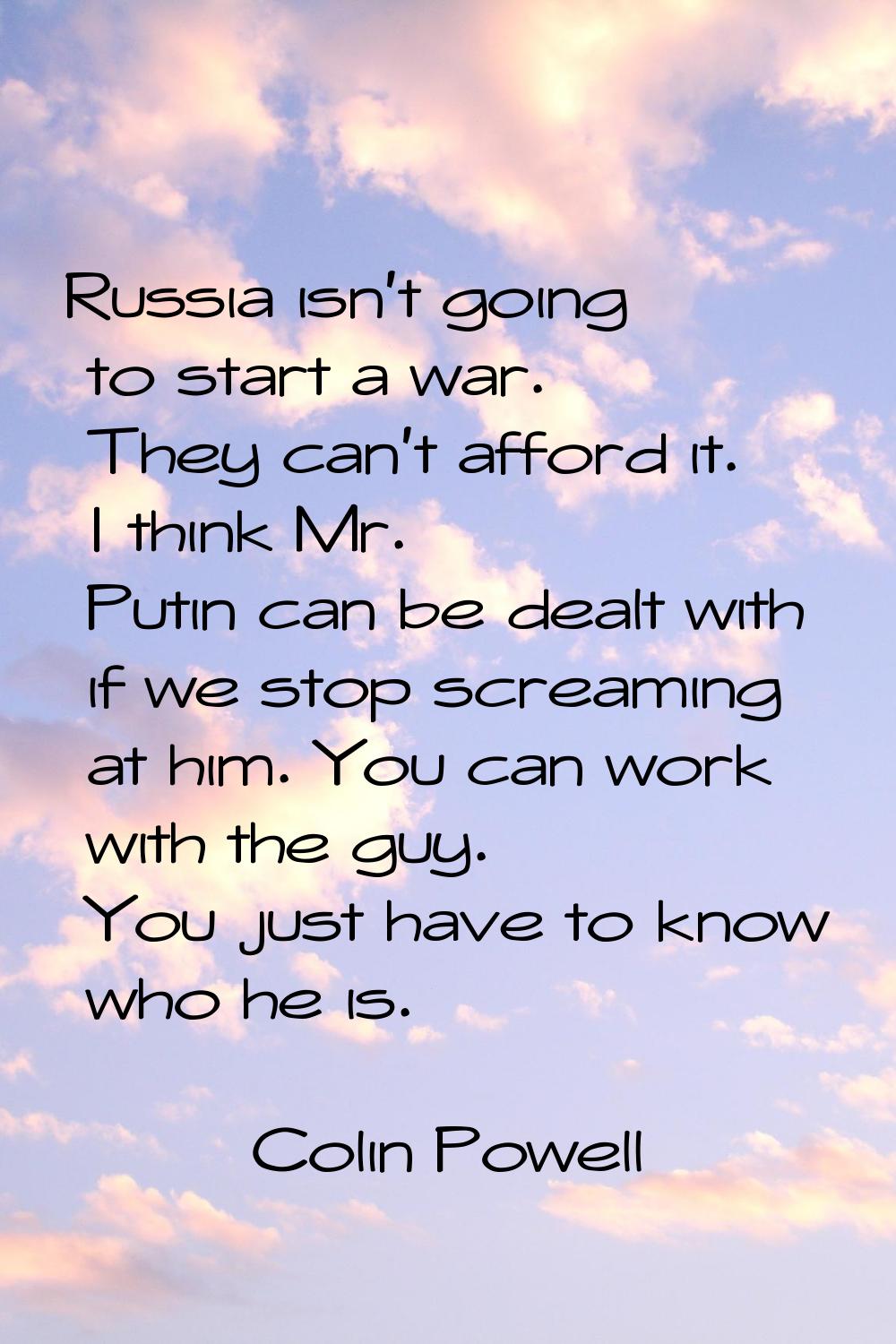 Russia isn't going to start a war. They can't afford it. I think Mr. Putin can be dealt with if we 