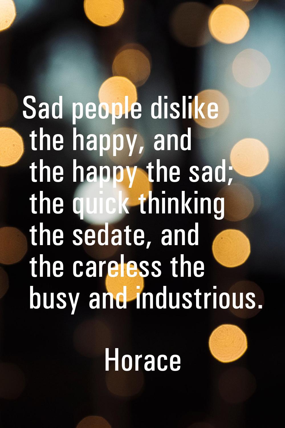 Sad people dislike the happy, and the happy the sad; the quick thinking the sedate, and the careles