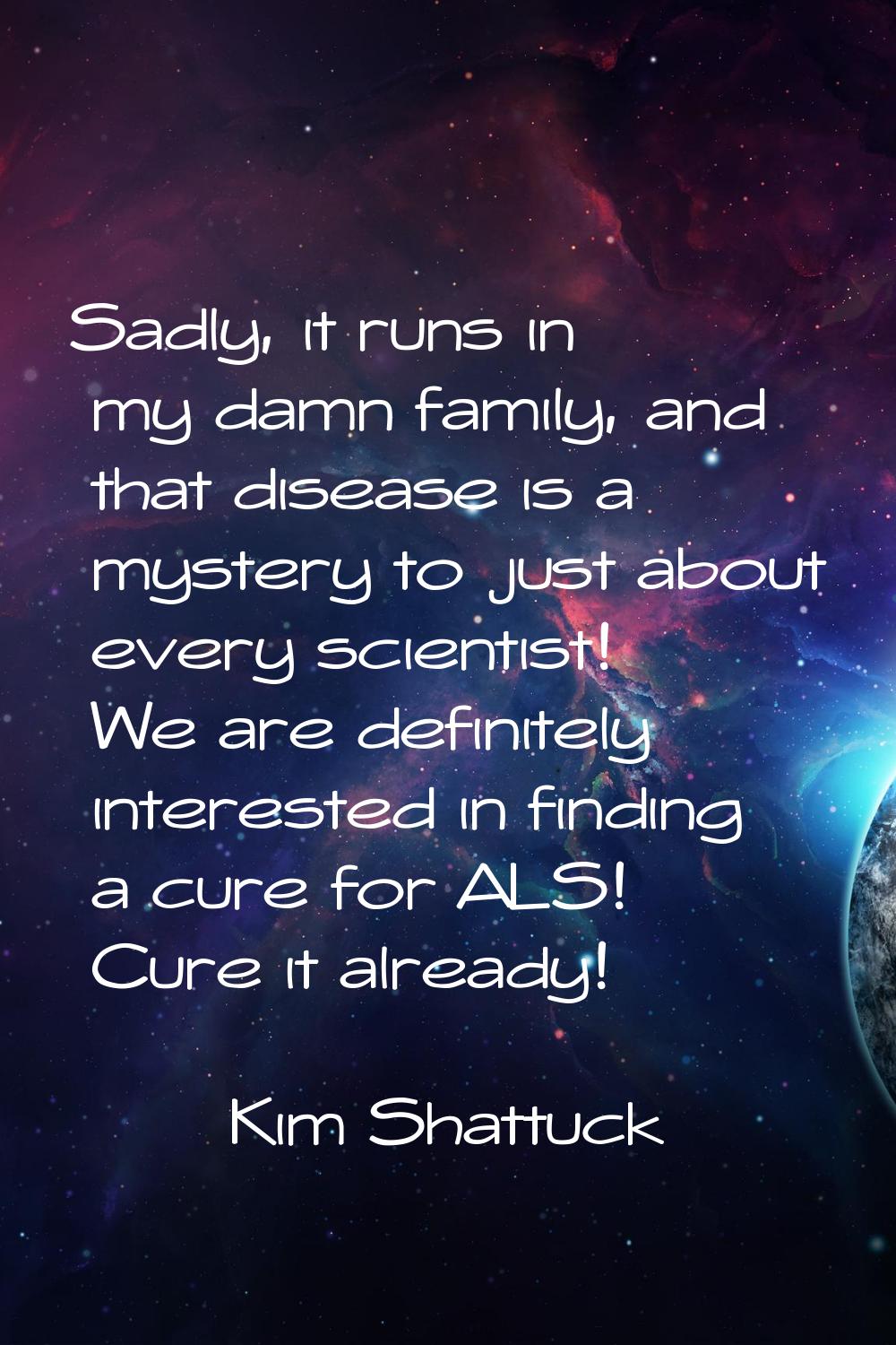 Sadly, it runs in my damn family, and that disease is a mystery to just about every scientist! We a