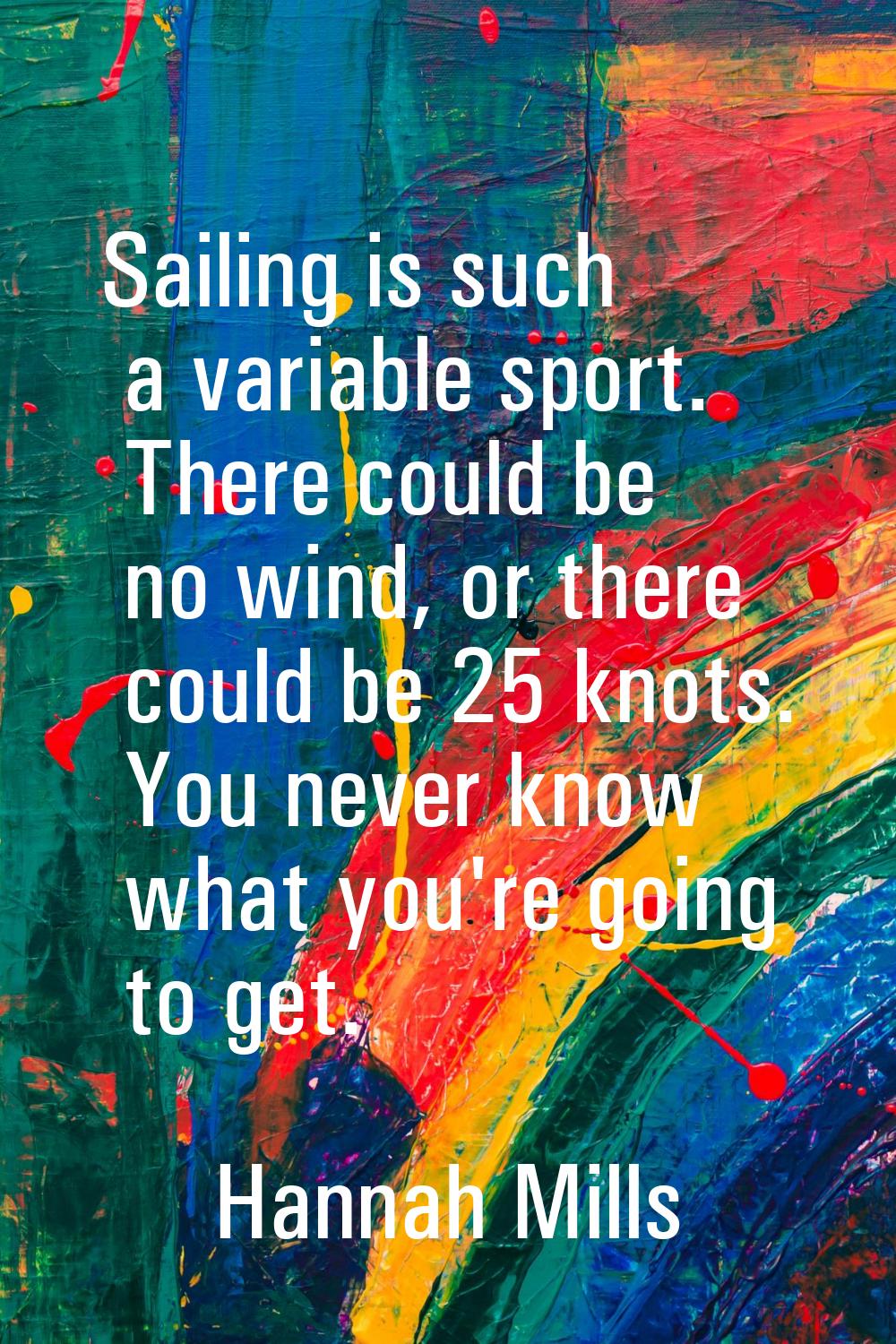 Sailing is such a variable sport. There could be no wind, or there could be 25 knots. You never kno