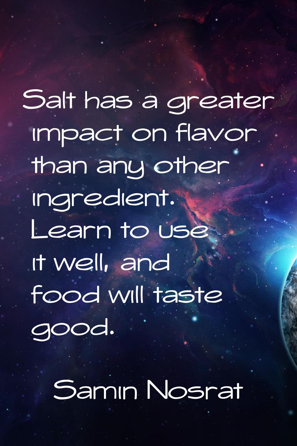 Salt has a greater impact on flavor than any other ingredient. Learn to use it well, and food will 