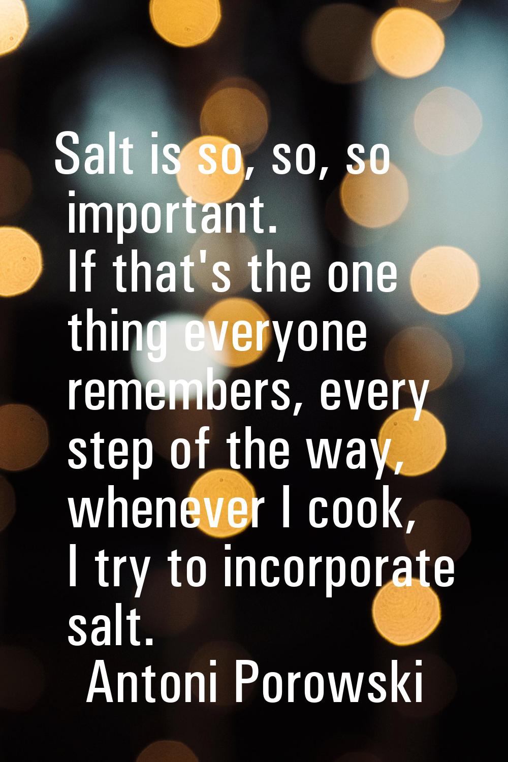 Salt is so, so, so important. If that's the one thing everyone remembers, every step of the way, wh
