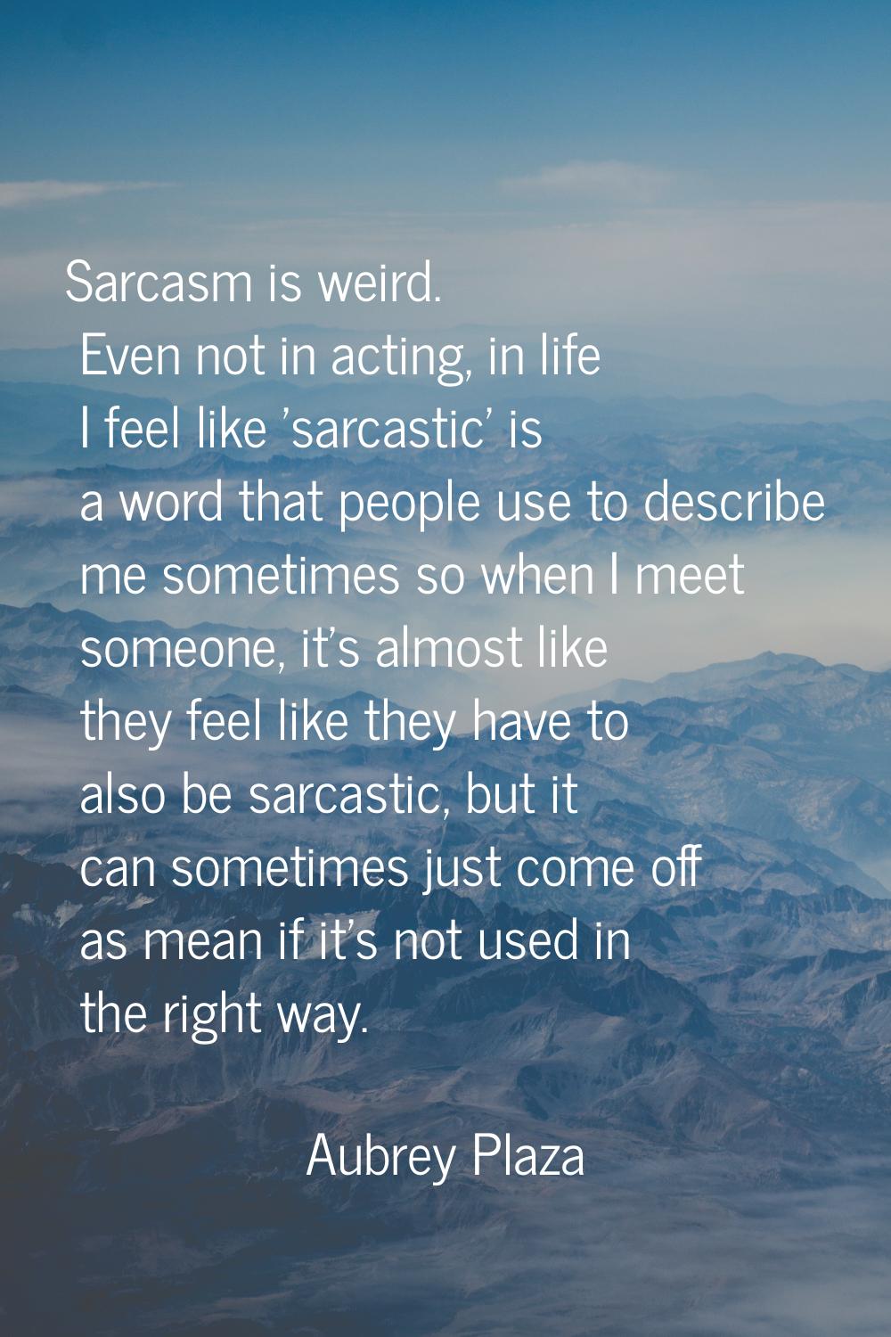 Sarcasm is weird. Even not in acting, in life I feel like 'sarcastic' is a word that people use to 