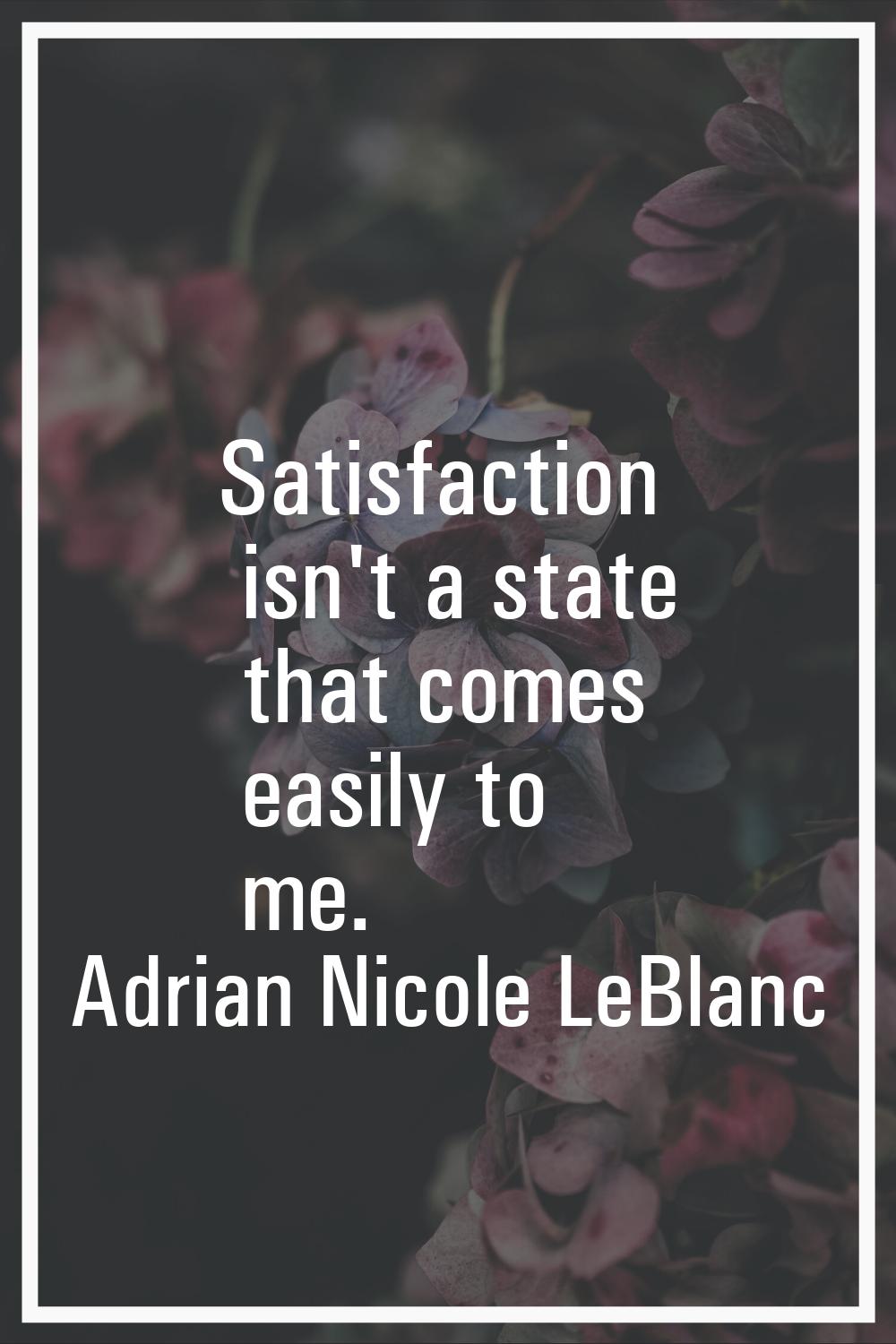Satisfaction isn't a state that comes easily to me.