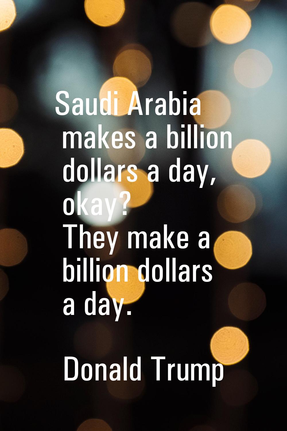 Saudi Arabia makes a billion dollars a day, okay? They make a billion dollars a day.