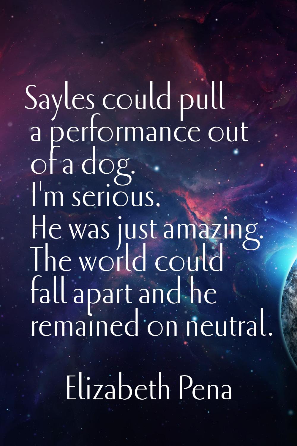 Sayles could pull a performance out of a dog. I'm serious. He was just amazing. The world could fal