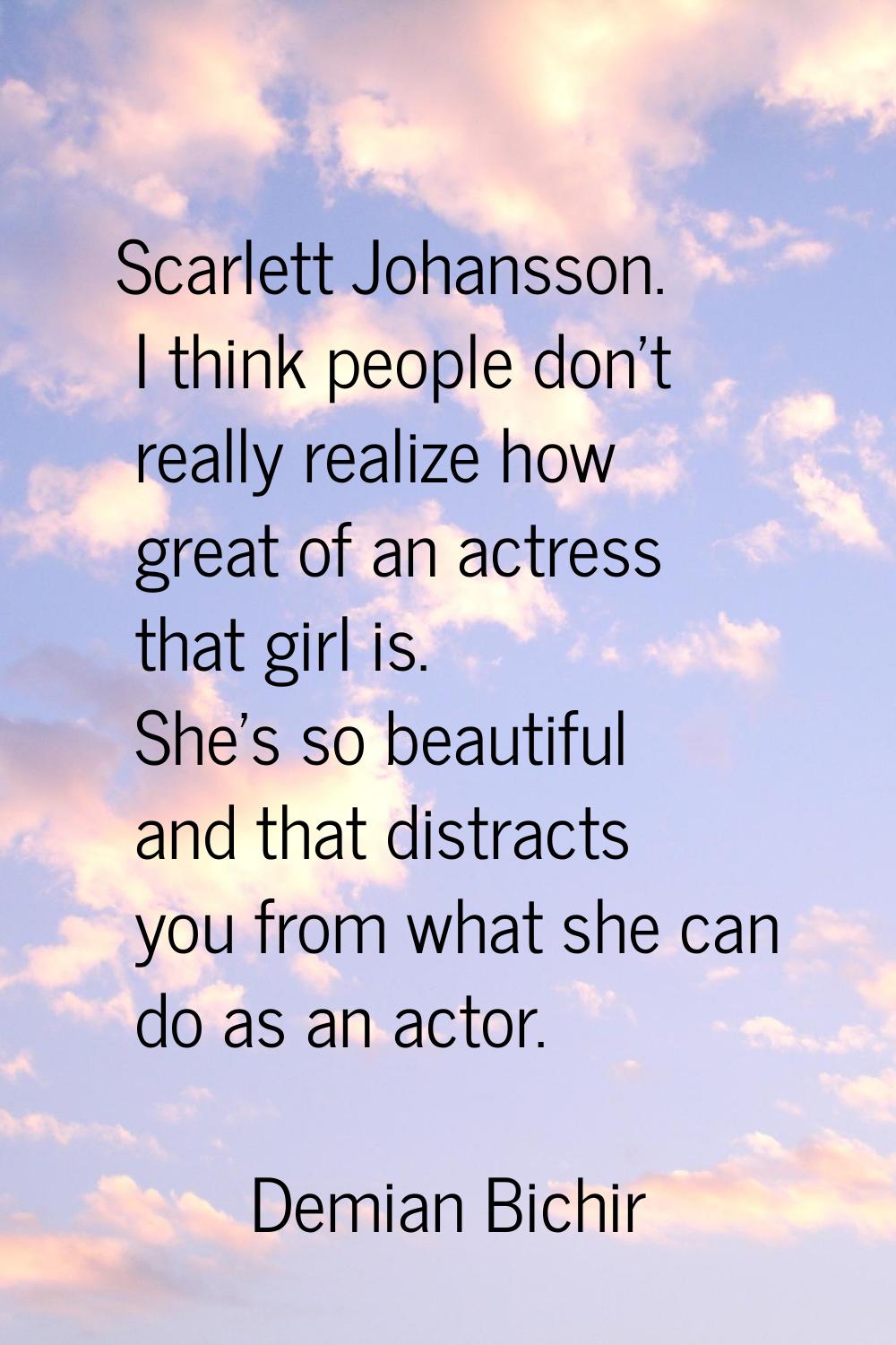 Scarlett Johansson. I think people don't really realize how great of an actress that girl is. She's