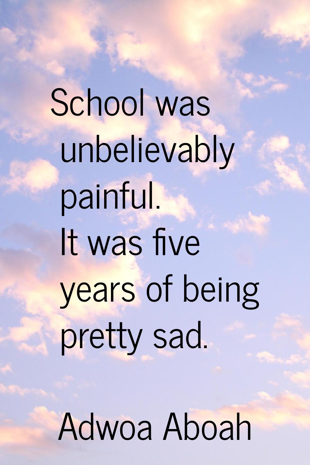 School was unbelievably painful. It was five years of being pretty sad.