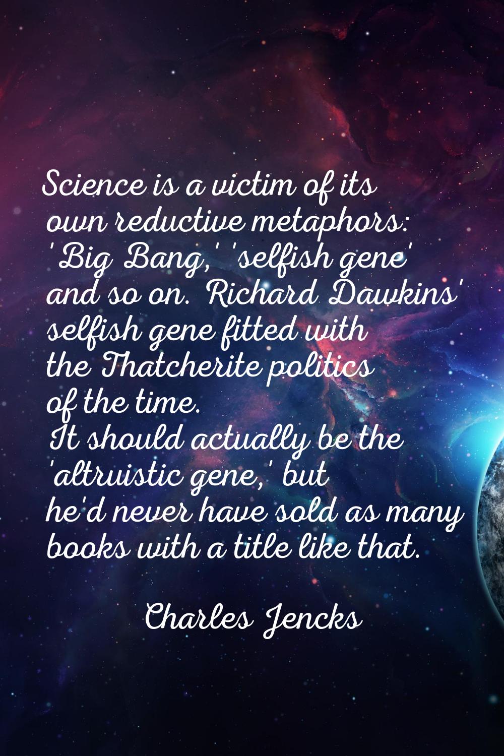 Science is a victim of its own reductive metaphors: 'Big Bang,' 'selfish gene' and so on. Richard D