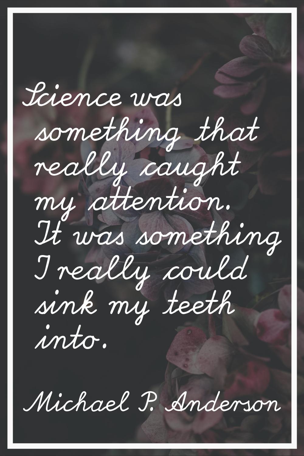 Science was something that really caught my attention. It was something I really could sink my teet