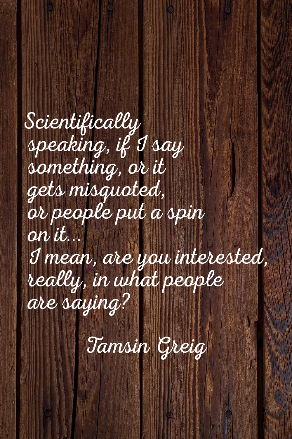 Scientifically speaking, if I say something, or it gets misquoted, or people put a spin on it... I 