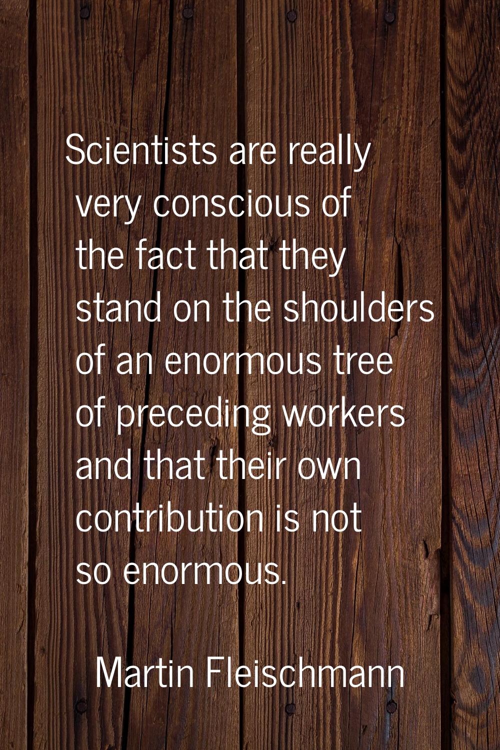 Scientists are really very conscious of the fact that they stand on the shoulders of an enormous tr