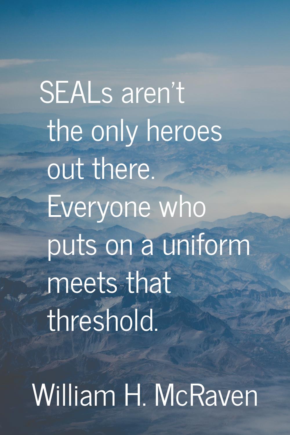 SEALs aren't the only heroes out there. Everyone who puts on a uniform meets that threshold.